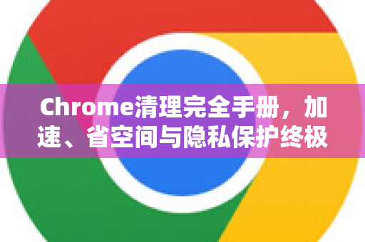 Chrome清理完全手册，加速、省空间与隐私保护终极指南