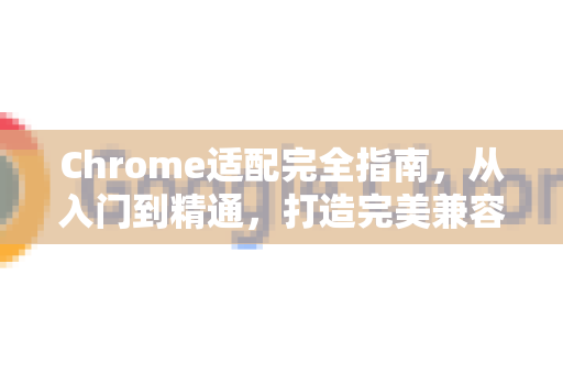 Chrome适配完全指南，从入门到精通，打造完美兼容的网页体验