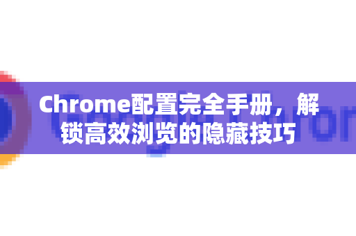 Chrome配置完全手册，解锁高效浏览的隐藏技巧