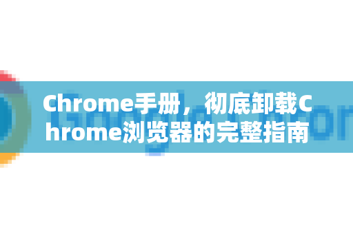 Chrome手册，彻底卸载Chrome浏览器的完整指南