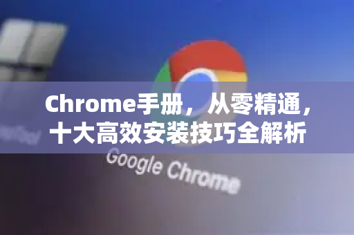 Chrome手册，从零精通，十大高效安装技巧全解析