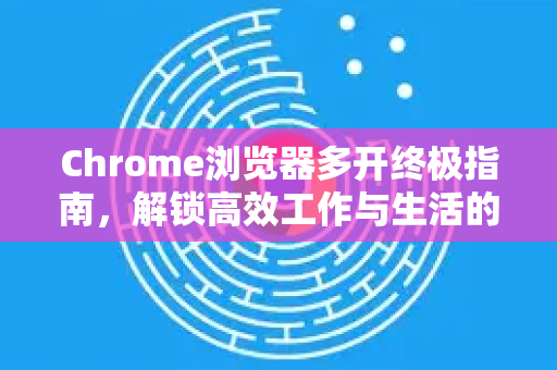 Chrome浏览器多开终极指南，解锁高效工作与生活的分身体术