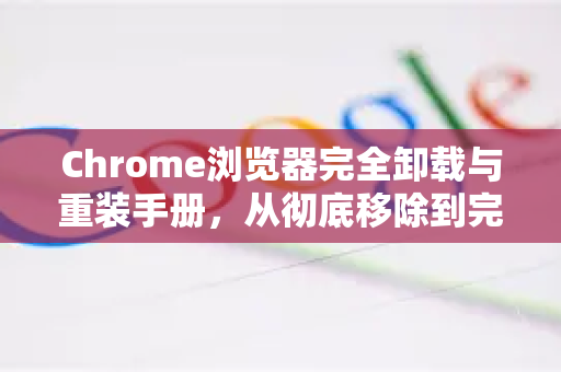 Chrome浏览器完全卸载与重装手册，从彻底移除到完美新装