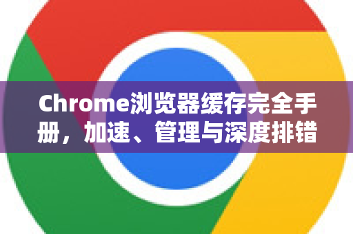 Chrome浏览器缓存完全手册，加速、管理与深度排错指南
