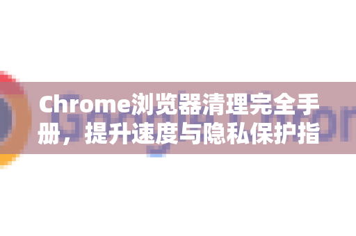 Chrome浏览器清理完全手册，提升速度与隐私保护指南-第1张图片-Chrome下载官网|Google官方浏览器下载