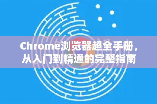 Chrome浏览器超全手册，从入门到精通的完整指南