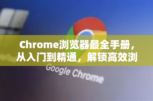 Chrome浏览器最全手册，从入门到精通，解锁高效浏览的终极指南