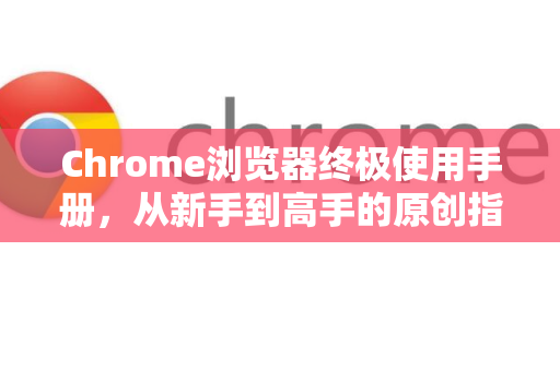 Chrome浏览器终极使用手册，从新手到高手的原创指南