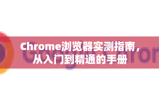 Chrome浏览器实测指南，从入门到精通的手册