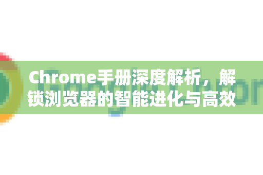 Chrome手册深度解析，解锁浏览器的智能进化与高效应用