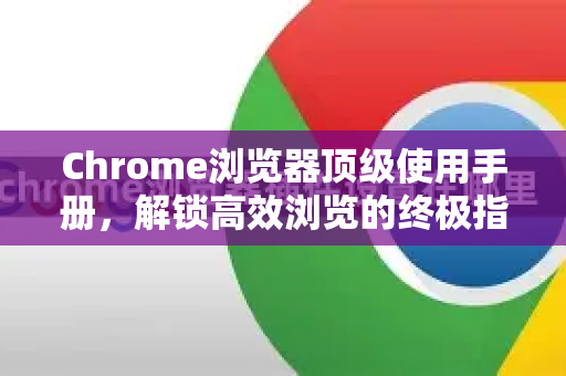 Chrome浏览器顶级使用手册，解锁高效浏览的终极指南