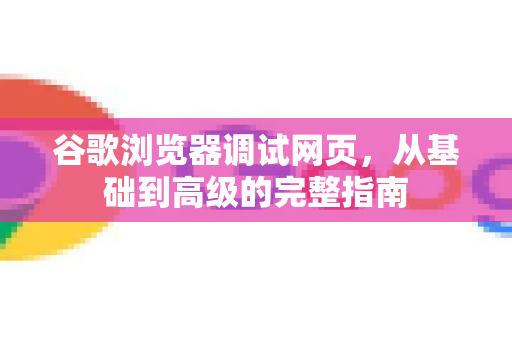 谷歌浏览器调试网页，从基础到高级的完整指南