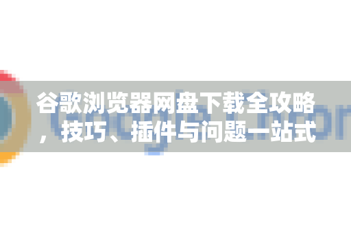 谷歌浏览器网盘下载全攻略，技巧、插件与问题一站式解决-第1张图片-Chrome下载官网|Google官方浏览器下载