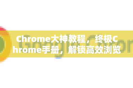 Chrome大神教程，终极Chrome手册，解锁高效浏览的秘密