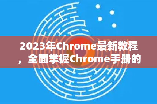 2023年Chrome最新教程，全面掌握Chrome手册的终极指南