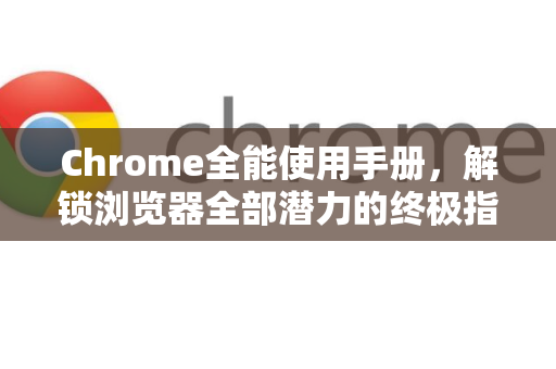 Chrome全能使用手册，解锁浏览器全部潜力的终极指南