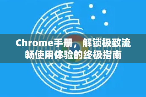 Chrome手册，解锁极致流畅使用体验的终极指南