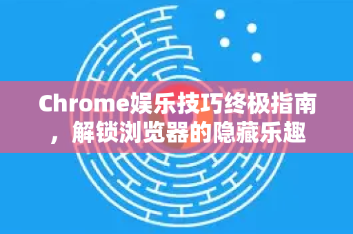 Chrome娱乐技巧终极指南，解锁浏览器的隐藏乐趣