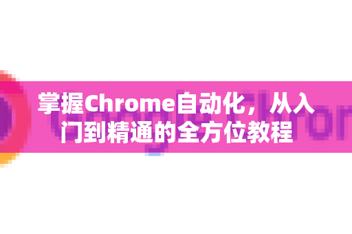 掌握Chrome自动化，从入门到精通的全方位教程