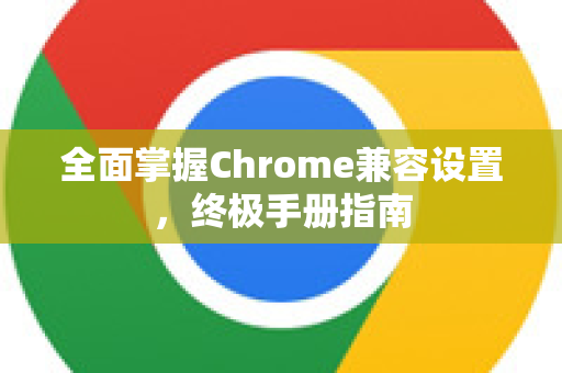 全面掌握Chrome兼容设置，终极手册指南
