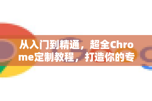 从入门到精通，超全Chrome定制教程，打造你的专属浏览器