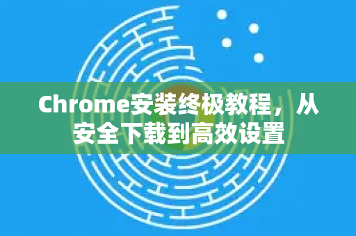 Chrome安装终极教程，从安全下载到高效设置