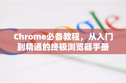 Chrome必备教程，从入门到精通的终极浏览器手册