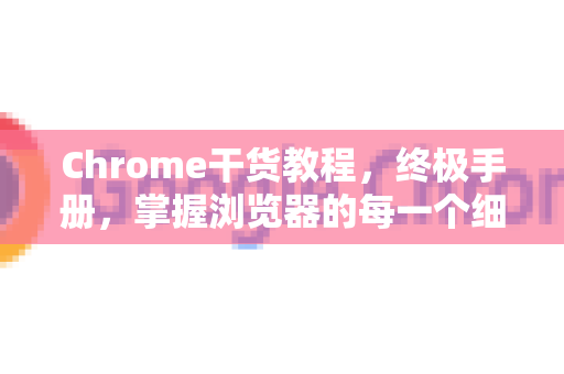 Chrome干货教程，终极手册，掌握浏览器的每一个细节