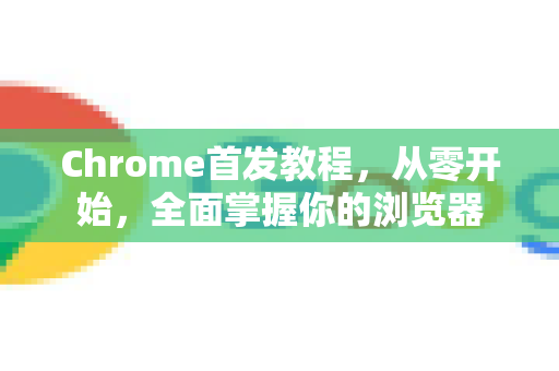 Chrome首发教程，从零开始，全面掌握你的浏览器