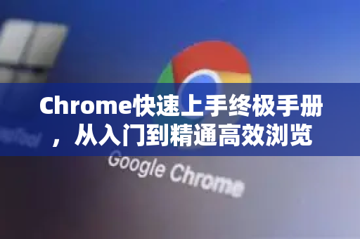 Chrome快速上手终极手册，从入门到精通高效浏览