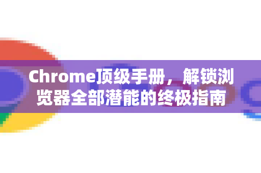 Chrome顶级手册，解锁浏览器全部潜能的终极指南