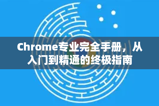 Chrome专业完全手册，从入门到精通的终极指南