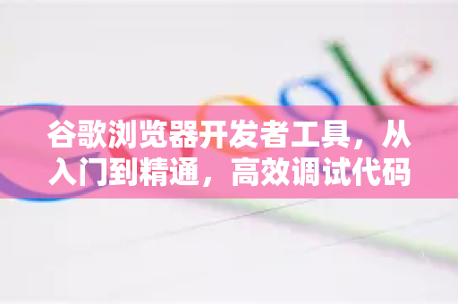 谷歌浏览器开发者工具，从入门到精通，高效调试代码全攻略