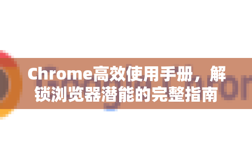 Chrome高效使用手册，解锁浏览器潜能的完整指南