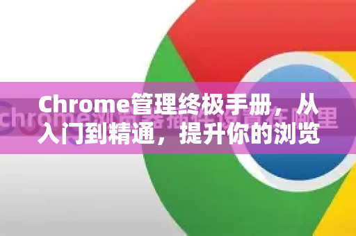 Chrome管理终极手册，从入门到精通，提升你的浏览体验