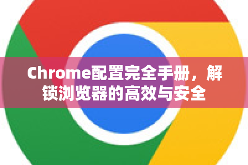 Chrome配置完全手册，解锁浏览器的高效与安全