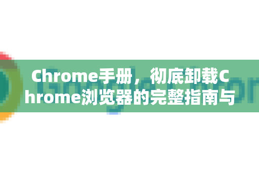 Chrome手册，彻底卸载Chrome浏览器的完整指南与常见问题解答