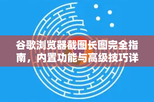 谷歌浏览器截图长图完全指南，内置功能与高级技巧详解