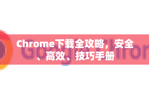 Chrome下载全攻略，安全、高效、技巧手册