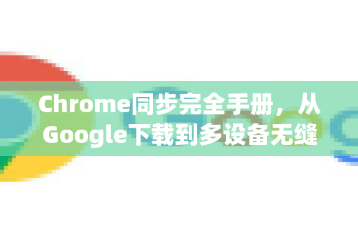 Chrome同步完全手册，从Google下载到多设备无缝协作