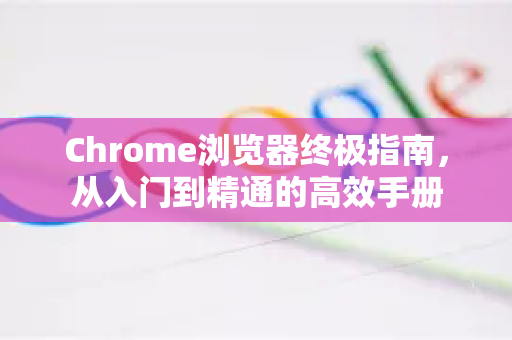 Chrome浏览器终极指南，从入门到精通的高效手册