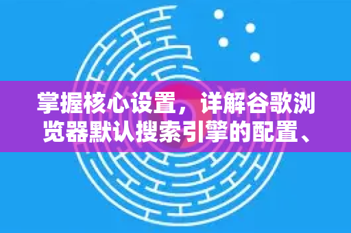 掌握核心设置，详解谷歌浏览器默认搜索引擎的配置、更换与管理技巧