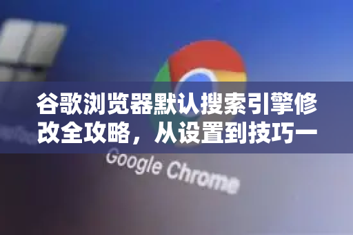 谷歌浏览器默认搜索引擎修改全攻略，从设置到技巧一文掌握