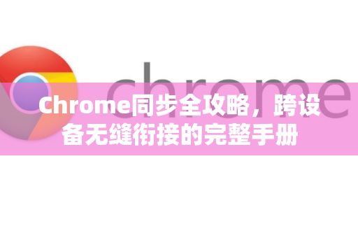 Chrome同步全攻略，跨设备无缝衔接的完整手册