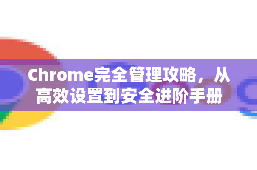 Chrome完全管理攻略，从高效设置到安全进阶手册