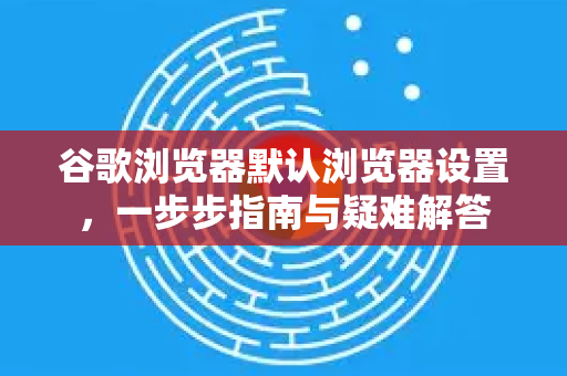 谷歌浏览器默认浏览器设置，一步步指南与疑难解答