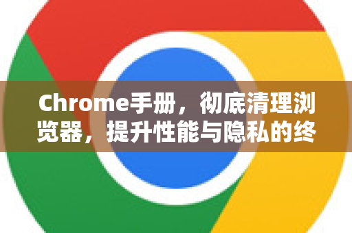 Chrome手册，彻底清理浏览器，提升性能与隐私的终极指南