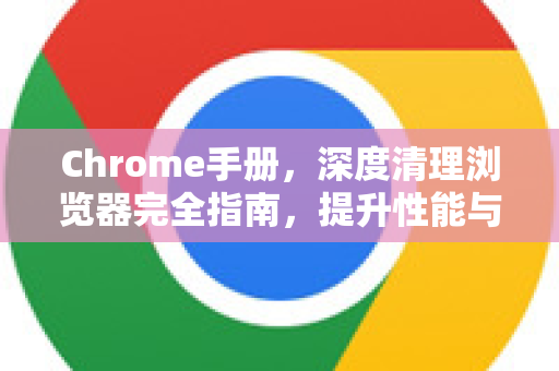 Chrome手册，深度清理浏览器完全指南，提升性能与安全