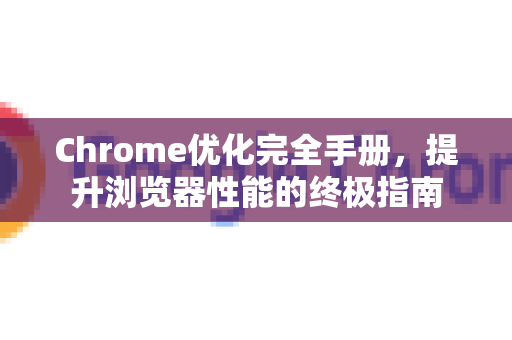 Chrome优化完全手册，提升浏览器性能的终极指南