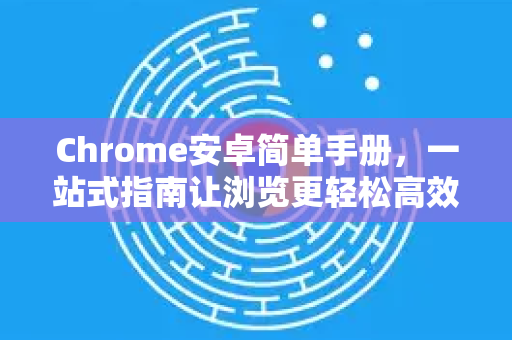 Chrome安卓简单手册，一站式指南让浏览更轻松高效